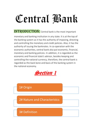 Central Bank
Introduction: Central bank is the most important
monetary and banking institution in any state. It is at the top of
the banking system as it has the authority of imposing, directing
and controlling the monetary and credit policies. Also, it has the
authority of issuing the banknotes. In co-operation with the
economic authorities, central bank also put economic, financial,
monetary and banking policies. In addition, it is regarded as the
economic and financial state's advisor, besides keeping and
controlling the national currency, therefore, the central bank is
regarded as the back bone and basis of the banking system in
the national economy.
1Section
1# Origin
2# Nature and Characteristcs
3# Definition
 