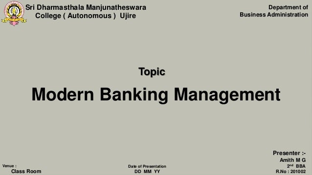 Sri Dharmasthala Manjunatheswara
College ( Autonomous ) Ujire
Modern Banking Management
Department of
Business Administration
Presenter :-
Amith M G
2nd BBA
R.No : 201002
Venue :
Class Room
Date of Presentation
DD MM YY
Topic
 