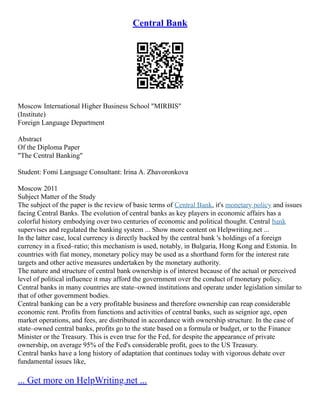 Central Bank
Moscow International Higher Business School "MIRBIS"
(Institute)
Foreign Language Department
Abstract
Of the Diploma Paper
"The Central Banking"
Student: Fomi Language Consultant: Irina A. Zhavoronkova
Moscow 2011
Subject Matter of the Study
The subject of the paper is the review of basic terms of Central Bank, it's monetary policy and issues
facing Central Banks. The evolution of central banks as key players in economic affairs has a
colorful history embodying over two centuries of economic and political thought. Central bank
supervises and regulated the banking system ... Show more content on Helpwriting.net ...
In the latter case, local currency is directly backed by the central bank 's holdings of a foreign
currency in a fixed–ratio; this mechanism is used, notably, in Bulgaria, Hong Kong and Estonia. In
countries with fiat money, monetary policy may be used as a shorthand form for the interest rate
targets and other active measures undertaken by the monetary authority.
The nature and structure of central bank ownership is of interest because of the actual or perceived
level of political influence it may afford the government over the conduct of monetary policy.
Central banks in many countries are state–owned institutions and operate under legislation similar to
that of other government bodies.
Central banking can be a very profitable business and therefore ownership can reap considerable
economic rent. Profits from functions and activities of central banks, such as seignior age, open
market operations, and fees, are distributed in accordance with ownership structure. In the case of
state–owned central banks, profits go to the state based on a formula or budget, or to the Finance
Minister or the Treasury. This is even true for the Fed, for despite the appearance of private
ownership, on average 95% of the Fed's considerable profit, goes to the US Treasury.
Central banks have a long history of adaptation that continues today with vigorous debate over
fundamental issues like,
... Get more on HelpWriting.net ...
 