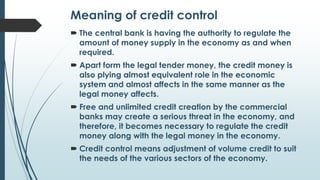 Meaning of credit control
 The central bank is having the authority to regulate the
amount of money supply in the economy...
