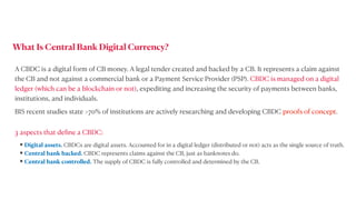 A CBDC is a digital form of CB money. A legal tender created and backed by a CB. It represents a claim against
the CB and not against a commercial bank or a Payment Service Provider (PSP). CBDC is managed on a digital
ledger (which can be a blockchain or not), expediting and increasing the security of payments between banks,
institutions, and individuals.


BIS recent studies state >70% of institutions are actively researching and developing CBDC proofs of concept.
• Digital assets. CBDCs are digital assets. Accounted for in a digital ledger (distributed or not) acts as the single source of truth.


• Central bank backed. CBDC represents claims against the CB, just as banknotes do.


• Central bank controlled. The supply of CBDC is fully controlled and determined by the CB.
What Is Central Bank Digital Currency?
3 aspects that de
fi
ne a CBDC:
 