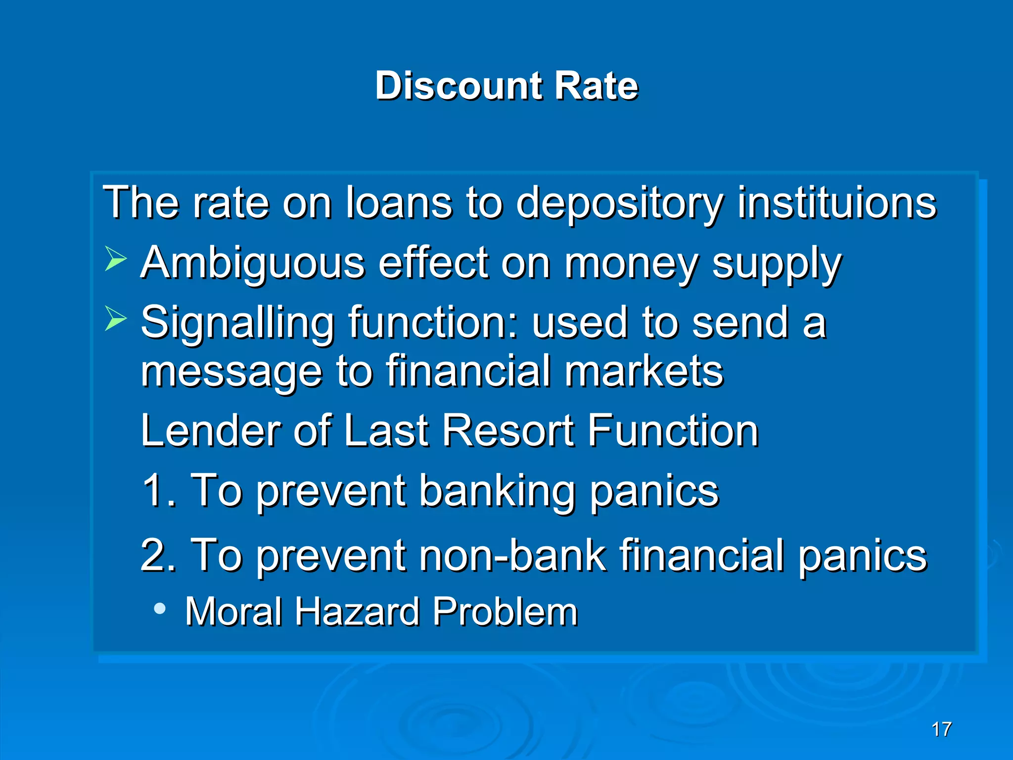 Discount Rate


The rate on loans to depository instituions
 Ambiguous effect on money supply
 Signalling function: used to send a
  message to financial markets
  Lender of Last Resort Function
  1. To prevent banking panics
  2. To prevent non-bank financial panics
     Moral Hazard Problem

                                          17
 