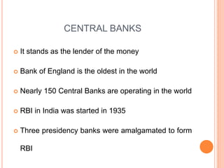 CENTRAL BANKS
 It stands as the lender of the money
 Bank of England is the oldest in the world
 Nearly 150 Central Banks are operating in the world
 RBI in India was started in 1935
 Three presidency banks were amalgamated to form
RBI
 