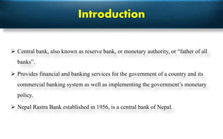 Introduction
 Central bank, also known as reserve bank, or monetary authority, or “father of all
banks”.
 Provides financial and banking services for the government of a country and its
commercial banking system as well as implementing the government’s monetary
policy.
 Nepal Rastra Bank established in 1956, is a central bank of Nepal.
 