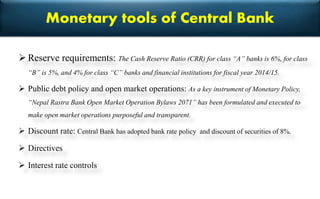 Monetary tools of Central Bank
 Reserve requirements: The Cash Reserve Ratio (CRR) for class “A” banks is 6%, for class
“B” is 5%, and 4% for class “C” banks and financial institutions for fiscal year 2014/15.
 Public debt policy and open market operations: As a key instrument of Monetary Policy,
“Nepal Rastra Bank Open Market Operation Bylaws 2071” has been formulated and executed to
make open market operations purposeful and transparent.
 Discount rate: Central Bank has adopted bank rate policy and discount of securities of 8%.
 Directives
 Interest rate controls
 
