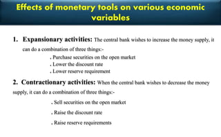 Effects of monetary tools on various economic
variables
1. Expansionary activities: The central bank wishes to increase the money supply, it
can do a combination of three things:-
. Purchase securities on the open market
. Lower the discount rate
. Lower reserve requirement
2. Contractionary activities: When the central bank wishes to decrease the money
supply, it can do a combination of three things:-
. Sell securities on the open market
. Raise the discount rate
. Raise reserve requirements
 