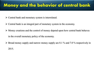 Money and the behavior of central bank
 Central bank and monetary system is interrelated.
 Central bank is an integral part of monetary system in the economy.
 Money creations and the control of money depend upon how central bank behaves
in the overall monetary policy of the economy.
 Broad money supply and narrow money supply are 8.1 % and 7.0 % respectively in
2015.
 