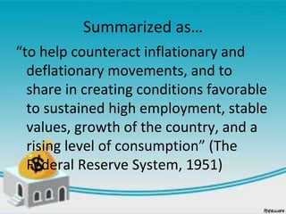Summarized as…
“to help counteract inflationary and
deflationary movements, and to
share in creating conditions favorable
to sustained high employment, stable
values, growth of the country, and a
rising level of consumption” (The
Federal Reserve System, 1951)
 