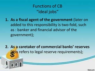 Functions of CB
“ideal jobs”
1. As a fiscal agent of the government (later on
added to this responsibility is two-fold, such
as : banker and financial advisor of the
government);
2. As a caretaker of commercial banks’ reserves
(this refers to legal reserve requirements);
 
