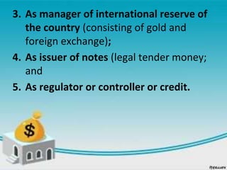 3. As manager of international reserve of
the country (consisting of gold and
foreign exchange);
4. As issuer of notes (legal tender money;
and
5. As regulator or controller or credit.
 