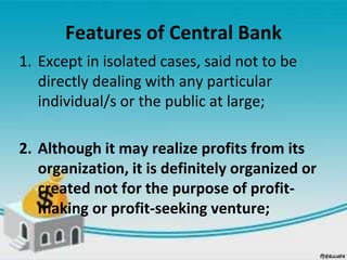 Features of Central Bank
1. Except in isolated cases, said not to be
directly dealing with any particular
individual/s or the public at large;
2. Although it may realize profits from its
organization, it is definitely organized or
created not for the purpose of profit-
making or profit-seeking venture;
 
