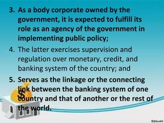 3. As a body corporate owned by the
government, it is expected to fulfill its
role as an agency of the government in
implementing public policy;
4. The latter exercises supervision and
regulation over monetary, credit, and
banking system of the country; and
5. Serves as the linkage or the connecting
link between the banking system of one
country and that of another or the rest of
the world.
 