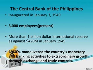 The Central Bank of the Philippines
• Inaugurated in January 3, 1949
• 3,000 employees(present)
• More than 1 billion dollar international reserve
as against $420M in January 1949
• 1950’s, maneuvered the country’s monetary
and banking activities to extraordinary growth
through exchange and trade controls.
 