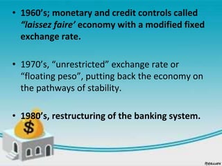 • 1960’s; monetary and credit controls called
“laissez faire’ economy with a modified fixed
exchange rate.
• 1970’s, “unrestricted” exchange rate or
“floating peso”, putting back the economy on
the pathways of stability.
• 1980’s, restructuring of the banking system.
 