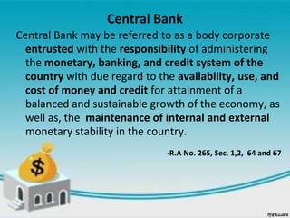 Central Bank
Central Bank may be referred to as a body corporate
entrusted with the responsibility of administering
the monetary, banking, and credit system of the
country with due regard to the availability, use, and
cost of money and credit for attainment of a
balanced and sustainable growth of the economy, as
well as, the maintenance of internal and external
monetary stability in the country.
-R.A No. 265, Sec. 1,2, 64 and 67
 