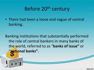 Before 20th century
• There had been a loose and vague of central
banking.
Banking institutions that substantially performed
the role of central bankers in many banks of
the world, referred to as “banks of issue” or
“national banks”.
 