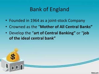 Bank of England
• Founded in 1964 as a joint-stock Company
• Crowned as the “Mother of All Central Banks”
• Develop the “art of Central Banking” or “job
of the ideal central bank”
 