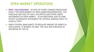 OPEN MARKET OPERATIONS
 PROF. HALM REMARKS, “IN VIEW OF SHORT COMINGS REDISCOUNT
POLICY THE DEVELOPMENT OF OPEN MARKETINGOPERATIONS- THE
PURCHASE AND SALE OF GOVT. SECURITIES AND OTHER CREDIT
INSTRUMENTS IN OPEN MARKET – AS AN ADDITIONAL AND TO SOME
EXTENT ALTERNATIVE INSTRUMENT OF CENTRAL BANKING POLICY IS
LOGICAL STEP.”
 WHEN CENTRAL BANK WANTS TO REGULATE AMOUNT OF MONEY IN
CIRCULATION, IT RESORTS TO OMO, THE SALE AND PURCHASE OF
SECURITIES BY THE CB.
 