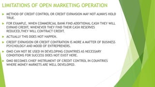 LIMITATIONS OF OPEN MARKETING OPERATION
 METHOD OF CREDIT CONTROL OR CREDIT EXPANSION MAY NOT ALWAYS HOLD
TRUE.
 FOR EXAMPLE, WHEN COMMERCIAL BANK FIND ADDITIONAL CASH THEY WILL
EXPAND CREDIT, WHENEVER THEY FIND THEIR CASH RESERVES
REDUCED,THEY WILL CONTRACT CREDIT.
 ACTUALLY THIS DOES NOT HAPPEN.
 CREDIT EXPANSION OR CREDIT CONTRATION IS MORE A MATTER OF BUSINESS
PSYCHOLOGY AND MOOD OF ENTREPRENERS.
 OMO CAN NOT BE USED IN DEVELOPING COUNTRIES AS NECESSARY
CONDITIONS FOR SUCCESS DOES NOT EXIST HERE.
 OMO BECOMES CHIEF INSTRUMENT OF CREDIT CONTROL IN COUNTRIES
WHERE MONEY MARKETS ARE WELL DEVELOPED.
 