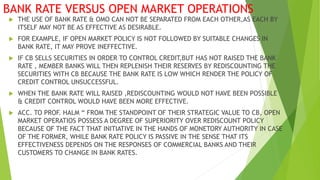 BANK RATE VERSUS OPEN MARKET OPERATIONS
 THE USE OF BANK RATE & OMO CAN NOT BE SEPARATED FROM EACH OTHER,AS EACH BY
ITSELF MAY NOT BE AS EFFECTIVE AS DESIRABLE.
 FOR EXAMPLE, IF OPEN MARKET POLICY IS NOT FOLLOWED BY SUITABLE CHANGES IN
BANK RATE, IT MAY PROVE INEFFECTIVE.
 IF CB SELLS SECURITIES IN ORDER TO CONTROL CREDIT,BUT HAS NOT RAISED THE BANK
RATE , MEMBER BANKS WILL THEN REPLENISH THEIR RESERVES BY REDISCOUNTING THE
SECURITIES WITH CB BECAUSE THE BANK RATE IS LOW WHICH RENDER THE POLICY OF
CREDIT CONTROL UNSUCCESSFUL.
 WHEN THE BANK RATE WILL RAISED ,REDISCOUNTING WOULD NOT HAVE BEEN POSSIBLE
& CREDIT CONTROL WOULD HAVE BEEN MORE EFFECTIVE.
 ACC. TO PROF. HALM “ FROM THE STANDPOINT OF THEIR STRATEGIC VALUE TO CB, OPEN
MARKET OPERATIOS POSSESS A DEGREE OF SUPERIORITY OVER REDISCOUNT POLICY
BECAUSE OF THE FACT THAT INITIATIVE IN THE HANDS OF MONETORY AUTHORITY IN CASE
OF THE FORMER, WHILE BANK RATE POLICY IS PASSIVE IN THE SENSE THAT ITS
EFFECTIVENESS DEPENDS ON THE RESPONSES OF COMMERCIAL BANKS AND THEIR
CUSTOMERS TO CHANGE IN BANK RATES.
 