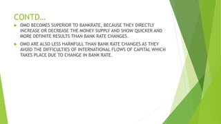 CONTD…
 OMO BECOMES SUPERIOR TO BANKRATE, BECAUSE THEY DIRECTLY
INCREASE OR DECREASE THE MONEY SUPPLY AND SHOW QUICKER AND
MORE DEFINITE RESULTS THAN BANK RATE CHANGES.
 OMO ARE ALSO LESS HARMFULL THAN BANK RATE CHANGES AS THEY
AVOID THE DIFFICULTIES OF INTERNATIONAL FLOWS OF CAPITAL WHICH
TAKES PLACE DUE TO CHANGE IN BANK RATE.
 