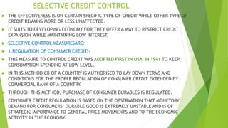 SELECTIVE CREDIT CONTROL
 THE EFFECTIVENESS IS ON CERTAIN SPECIFIC TYPE OF CREDIT WHILE OTHER TYPE OF
CREDIT REMAINS MORE OR LESS UNAFFECTED.
 IT SUITS TO DEVELOPING ECONOMY FOR THEY OFFER A WAY TO RESTRICT CREDIT
EXPANSION WHILE MAINTAINING LOW INTEREST.
 SELECTIVE CONTROL MEASURESARE:
 1.REGULATION OF CONSUMER CREDIT:-
 THIS MEASURE TO C0NTROL CREDIT WAS ADOPTED FIRST IN USA IN 1941 TO KEEP
CONSUMPTION SPENDING AT LOW LEVEL.
 IN THIS METHOD CB OF A COUNTRY IS AUTHORISED TO LAY DOWN TERMS AND
CONDITIONS FOR THE PROPER REGULATION OF CONSUMER CREDIT EXTENDED BY
COMMERCIAL BANK OF A COUNTRY.
 THROUGH THIS METHOD, PURCHASE OF CONSUMER DURABLES IS REGULATED.
 CONSUMER CREDIT REGULATION IS BASED ON THE OBSERVATION THAT MONETORY
DEMAND FOR CONSUMERS’ DURABLE GOOD IS EXTREMELY UNSTABLE AND IS OF
STRATEGIC IMPORTANCE TO GENERAL PRICE MOVEMENTS AND TO THE ECONOMIC
ACTIVITY IN THE ECONOMY.
 