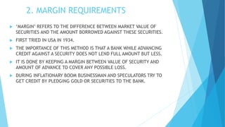 2. MARGIN REQUIREMENTS
 ‘MARGIN’ REFERS TO THE DIFFERENCE BETWEEN MARKET VALUE OF
SECURITIES AND THE AMOUNT BORROWED AGAINST THESE SECURITIES.
 FIRST TRIED IN USA IN 1934.
 THE IMPORTANCE OF THIS METHOD IS THAT A BANK WHILE ADVANCING
CREDIT AGAINST A SECURITY DOES NOT LEND FULL AMOUNT BUT LESS.
 IT IS DONE BY KEEPING A MARGIN BETWEEN VALUE OF SECURITY AND
AMOUNT OF ADVANCE TO COVER ANY POSSIBLE LOSS.
 DURING INFLATIONARY BOOM BUSINESSMAN AND SPECULATORS TRY TO
GET CREDIT BY PLEDGING GOLD OR SECURITIES TO THE BANK.
 