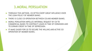 3.MORAL PERSUATION
 THROUGH THIS METHOD, CB OFTEN EXERT GREAT INFLUENCE OVER
THE LOAN POLICY OF MEMBER BANKS.
 THERE IS CLOSE CO-OPERATION BETWEEN CB AND MEMBER BANKS.
 MORAL PERSUATION IMPELLES IMFORMAL REQUEST BY CB TO
COMMERCIAL BANKS TO CONTRACT LOANS IN TIME OF EXPANSION AND
TO EXPAND CREDIT IN TIME OF DEPRESSION.
 IT MAKE EASIER FOR CB TO SECURE THE WILLING AND ACTIVE CO
OPERATION OF MEMBER BANKS.
 