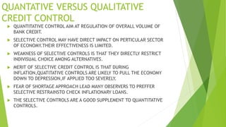 QUANTATIVE VERSUS QUALITATIVE
CREDIT CONTROL
 QUANTITATIVE CONTROL AIM AT REGULATION OF OVERALL VOLUME OF
BANK CREDIT.
 SELECTIVE CONTROL MAY HAVE DIRECT IMPACT ON PERTICULAR SECTOR
OF ECONOMY.THEIR EFFECTIVENESS IS LIMITED.
 WEAKNESS OF SELECTIVE CONTROLS IS THAT THEY DIRECTLY RESTRICT
INDIVISUAL CHOICE AMONG ALTERNATIVES.
 MERIT OF SELECTIVE CREDIT CONTROL IS THAT DURING
INFLATION,QUATITATIVE CONTROLS ARE LIKELY TO PULL THE ECONOMY
DOWN TO DEPRESSION,IF APPLIED TOO SEVERELY.
 FEAR OF SHORTAGE APPROACH LEAD MANY OBSERVERS TO PREFFER
SELECTIVE RESTRAINSTO CHECK INFLATIONARY LOANS.
 THE SELECTIVE CONTROLS ARE A GOOD SUPPLEMENT TO QUANTITATIVE
CONTROLS.
 
