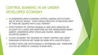 CENTRAL BANKING IN AN UNDER-
DEVELOPED ECONOMY
 IN UNDERDEVELOPED ECONOMIES CENTRAL BANKING INSTITUTIONS
ARE OF RECENT ORIGIN. “EVEN THOUGH RECENTLY ESTABLISHED,MOST
OF THEM ARE EQUIPED WITH LEGEL POWERS”.
 EFFECTIVENESS OF CENTRAL BANKING IS VERY MUCH REDUCED ON
ACCOUNT OF A LARGE NON-MONETISED SECTOR,UNORGANISED MONEY
MARKET, UNDERDEVELOPED STOCKS AND SHARES, BONDS AND
SECURITIES MARKETS.
 IN SUCH ECONOMY THE WEAPONS OF CREDIT CONTROL AND CREDIT
EXPANSION EITHER DO NOT WORK OR WORK WITH LOW EFFICIENCY.
 INTEREST RATES ARE INSTITUTIONALLY DETERMINED AND, THEREFORE ,
CAN NOT BE VARIED BY CHANGES IN BANK RATE.
 