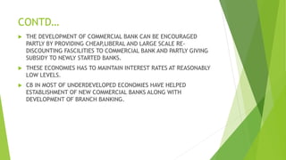 CONTD…
 THE DEVELOPMENT OF COMMERCIAL BANK CAN BE ENCOURAGED
PARTLY BY PROVIDING CHEAP,LIBERAL AND LARGE SCALE RE-
DISCOUNTING FASCILITIES TO COMMERCIAL BANK AND PARTLY GIVING
SUBSIDY TO NEWLY STARTED BANKS.
 THESE ECONOMIES HAS TO MAINTAIN INTEREST RATES AT REASONABLY
LOW LEVELS.
 CB IN MOST OF UNDERDEVELOPED ECONOMIES HAVE HELPED
ESTABLISHMENT OF NEW COMMERCIAL BANKS ALONG WITH
DEVELOPMENT OF BRANCH BANKING.
 