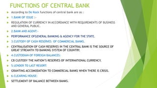 FUNCTIONS OF CENTRAL BANK
 According to De Kock functions of central bank are as :
 1.BANK OF ISSUE :-
 REGULATION OF CURRENCY IN ACCORDANCE WITH REQUIREMENTS OF BUSINESS
AND GENERAL PUBLIC.
 2.BANK AND AGENT:-
 PERFORMANCE OFGENERAL BANKING & AGENCY FOR THE STATE.
 3.CUSTODY OF CASH RESERVES OF COMMERCIAL BANKS.
 CENTRALISATION OF CASH RESERVES IN THE CENTRAL BANK IS THE SOURCE OF
GREAT STREANTH TO BANKING SYSTEM OF COUNTRY.
 4.CUSTODIAN OF FOREIGN BALANCES:
 CB CUSTODY THE NATION’S RESERVES OF INTERNATIONAL CURRENCY.
 5.LENDER TO LAST RESORT:
 GRANTING ACCOMODATION TO COMMERCIAL BANKS WHEN THERE IS CRISIS.
 6.CLEARING HOUSE:
 SETTLEMENT OF BALANCE BETWEEN BANKS.
 