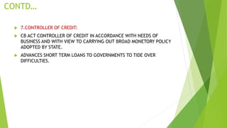 CONTD…
 7.CONTROLLER OF CREDIT:
 CB ACT CONTROLLER OF CREDIT IN ACCORDANCE WITH NEEDS OF
BUSINESS AND WITH VIEW TO CARRYING OUT BROAD MONETORY POLICY
ADOPTED BY STATE.
 ADVANCES SHORT TERM LOANS TO GOVERNMENTS TO TIDE OVER
DIFFICULTIES.
 