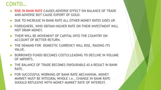 CONTD…
 RISE IN BANK RATE CAUSES ADVERSE EFFECT ON BALANCE OF TRADE
AND ADVERSE BOT CAUSE EXPORT OF GOLD.
 DUE TO INCREASE IN BANK RATE ALL OTHER MONEY RATES GOES UP.
 FOREIGNERS, WHO OBTAIN HIGHER RATE ON THEIR INVESTMENT WILL
NOT DRAW MONEY.
 THEIR WILL BE MOVEMENT OF CAPITAL INTO THE COUNTRY ON
ACCOUNT OF BETTER RETURN.
 THE DEMAND FOR DOMESTIC CURRENCY WILL RISE, RAISING ITS
VALUE.
 BORROWED FUNDS BECOMES COSTLY,LEADING TO DECLINE IN VOLUME
OF IMPORTS.
 THE BALANCE OF TRADE BECOMES FAVOURABLE AS A RESULT IN BANK
RATE.
 FOR SUCCESSFUL WORKING OF BANK RATE MECHANISM, MONEY
MARKET MUST BE INTEGRAL WHOLE i.e., CHANGE IN BANK RATE
SHOULD REFLEXIVE WITH MONEY MARKET RATE OF INTEREST.
 