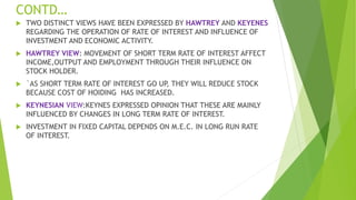 CONTD…
 TWO DISTINCT VIEWS HAVE BEEN EXPRESSED BY HAWTREY AND KEYENES
REGARDING THE OPERATION OF RATE OF INTEREST AND INFLUENCE OF
INVESTMENT AND ECONOMIC ACTIVITY.
 HAWTREY VIEW: MOVEMENT OF SHORT TERM RATE OF INTEREST AFFECT
INCOME,OUTPUT AND EMPLOYMENT THROUGH THEIR INFLUENCE ON
STOCK HOLDER.
 `AS SHORT TERM RATE OF INTEREST GO UP, THEY WILL REDUCE STOCK
BECAUSE COST OF HOIDING HAS INCREASED.
 KEYNESIAN VIEW:KEYNES EXPRESSED OPINION THAT THESE ARE MAINLY
INFLUENCED BY CHANGES IN LONG TERM RATE OF INTEREST.
 INVESTMENT IN FIXED CAPITAL DEPENDS ON M.E.C. IN LONG RUN RATE
OF INTEREST.
 