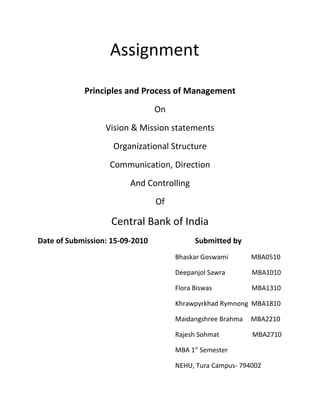 Assignment 
Principles and Process of Management 
On 
Vision & Mission statements 
Organizational Structure 
Communication, Direction 
And Controlling 
Of 
Central Bank of India 
Date of Submission: 15-09-2010 Submitted by 
Bhaskar Goswami MBA0510 
Deepanjol Sawra MBA1010 
Flora Biswas MBA1310 
Khrawpyrkhad Rymnong MBA1810 
Maidangshree Brahma MBA2210 
Rajesh Sohmat MBA2710 
MBA 1st Semester 
NEHU, Tura Campus- 794002 
 