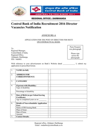 REGIONAL OFFICE : DARBHANGA
=================================================================
=================================================================
Regional office, Allalpati, Darbhanga
Email : rmdarbro@centralbank.co.in
Central Bank of India Recruitment 2016 Director
Vacancies Notification
ANNEXURE-A
APPLICATION FOR THE POST OF DIRECTOR FOR RSETI
ON CONTRACTUAL BASIS.
To
Regional Manager,
Central Bank of India,
Regional Office,
Allalpatti, Darbhanga,
PIN - 846003.
With reference to your advertisement on Bank’s Website dated _____________ I, submit my
application in prescribed format.
1. NAME (in full) :
2. ADDRESS FOR
CORRESPONDENCE
:
3. CATEGORY :
4. If person with Disability:
Type of disability :
Percentage of disability :
5. Date of Birth (as per School leaving
Certificate)
:
Age in completed years as on ________ :
6. Details of Non-refundable Application
Fees:
Name of DD Issuing Bank :
Place of Issue :
Date of Issue :
Amount :
7. Contact Details:
Paste Passport
size photograph
Please sign
across the
photograph
 