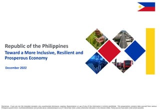 Republic of the Philippines
Toward a More Inclusive, Resilient and
Prosperous Economy
December 2022
Disclaimer: If you are not the intended recipient, any unauthorized disclosure, copying, dissemination or use of any of the information is strictly prohibited. This presentation contains data sourced from various
Philippine government, multilateral/bilateral and private sector websites/reports as of 7 December 2022, unless otherwise indicated in the relevant slides. These sources have been cited where possible.
 