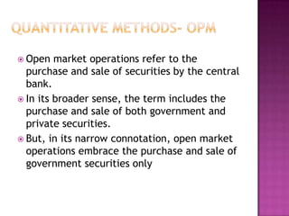  Open

market operations refer to the
purchase and sale of securities by the central
bank.
 In its broader sense, the term includes the
purchase and sale of both government and
private securities.
 But, in its narrow connotation, open market
operations embrace the purchase and sale of
government securities only

 
