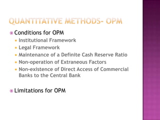  Conditions







for OPM

Institutional Framework
Legal Framework
Maintenance of a Definite Cash Reserve Ratio
Non-operation of Extraneous Factors
Non-existence of Direct Access of Commercial
Banks to the Central Bank

 Limitations

for OPM

 