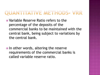  Variable

Reserve Ratio refers to the
percentage of the deposits of the
commercial banks to be maintained with the
central bank, being subject to variations by
the central bank.

 In

other words, altering the reserve
requirements of the commercial banks is
called variable reserve ratio.

 