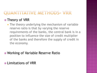  Theory


of VRR

The theory underlying the mechanism of variable
reserve ratio is that by varying the reserve
requirements of the banks, the central bank is in a
position to influence the size of credit multiplier
of the banks and therefore the supply of credit in
the economy.

 Working

of Variable Reserve Ratio

 Limitations

of VRR

 