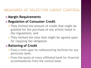  Margin

Requirements
 Regulation of Consumer Credit




They limited the amount of credit that might be
granted for the purchase of any article listed in
the regulations; and
They limited the time that might be agreed upon
for repaying the obligation

 Rationing



of Credit

Fixes a limit upon its rediscounting facilities for any
particular bank.
Fixes the quota of every affiliated bank for financial
accommodation from the central bank.

 