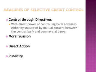  Control


through Directives

With direct power of controlling bank advances
either by statute or by mutual consent between
the central bank and commercial banks.

 Moral

Suasion

 Direct

Action

 Publicity

 