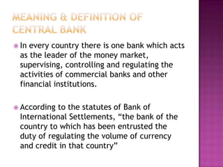 In

every country there is one bank which acts
as the leader of the money market,
supervising, controlling and regulating the
activities of commercial banks and other
financial institutions.

 According

to the statutes of Bank of
International Settlements, “the bank of the
country to which has been entrusted the
duty of regulating the volume of currency
and credit in that country”

 