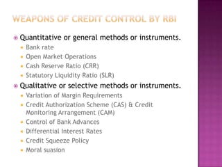 

Quantitative or general methods or instruments.
Bank rate
 Open Market Operations
 Cash Reserve Ratio (CRR)
 Statutory Liquidity Ratio (SLR)




Qualitative or selective methods or instruments.







Variation of Margin Requirements
Credit Authorization Scheme (CAS) & Credit
Monitoring Arrangement (CAM)
Control of Bank Advances
Differential Interest Rates
Credit Squeeze Policy
Moral suasion

 