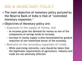 The

main objective of monetary policy pursued by
the Reserve Bank of India is that of „controlled
monetary expansion.‟
 Objectives of Monetary policy are:
 Expansion in the supply of money, and
As incomes grow the demand for money as one of the
components of savings tends to increase.
 Increase in money supply is also necessitated by gradual
reduction of non-monetised sector of the economy.




Restraint on the secondary expansion of credit.


While exercising restraints, care should be taken that
the legitimate requirements of agriculture, industry and
trade are not adversely affected

 