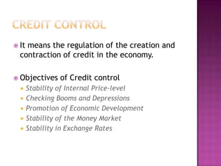  It

means the regulation of the creation and
contraction of credit in the economy.

 Objectives






of Credit control

Stability of Internal Price-level
Checking Booms and Depressions
Promotion of Economic Development
Stability of the Money Market
Stability in Exchange Rates

 
