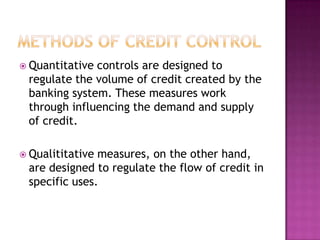  Quantitative

controls are designed to
regulate the volume of credit created by the
banking system. These measures work
through influencing the demand and supply
of credit.

 Qualititative

measures, on the other hand,
are designed to regulate the flow of credit in
specific uses.

 