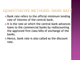  Bank

rate refers to the official minimum lending
rate of interest of the central bank.
 It is the rate at which the central bank advances
loans to the commercial banks by rediscounting
the approved first class bills of exchange of the
banks.
 Hence, bank rate is also called as the discount
rate.

 